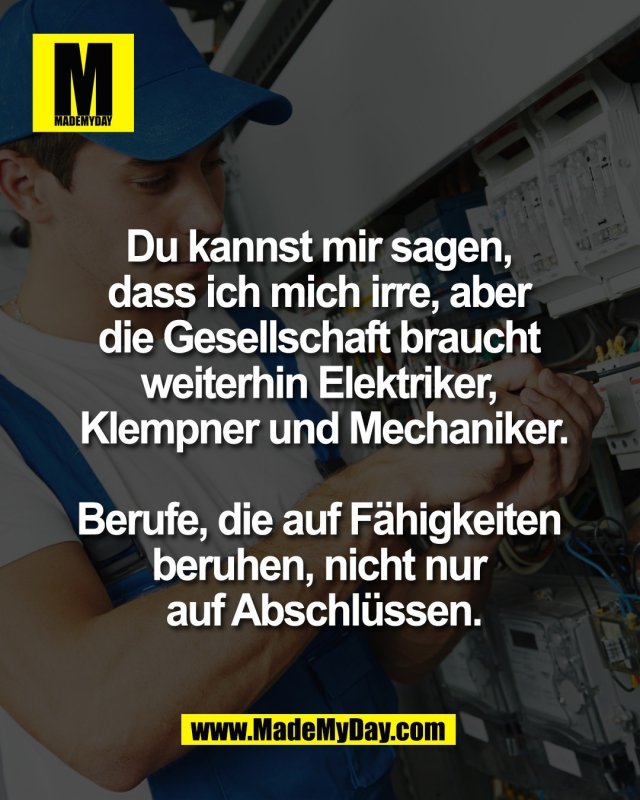 Du kannst mir sagen, <br />
dass ich mich irre, aber <br />
die Gesellschaft braucht <br />
weiterhin Elektriker, <br />
Klempner und Mechaniker.<br />
<br />
Berufe, die auf F&auml;higkeiten <br />
beruhen, nicht nur <br />
auf Abschl&uuml;ssen.