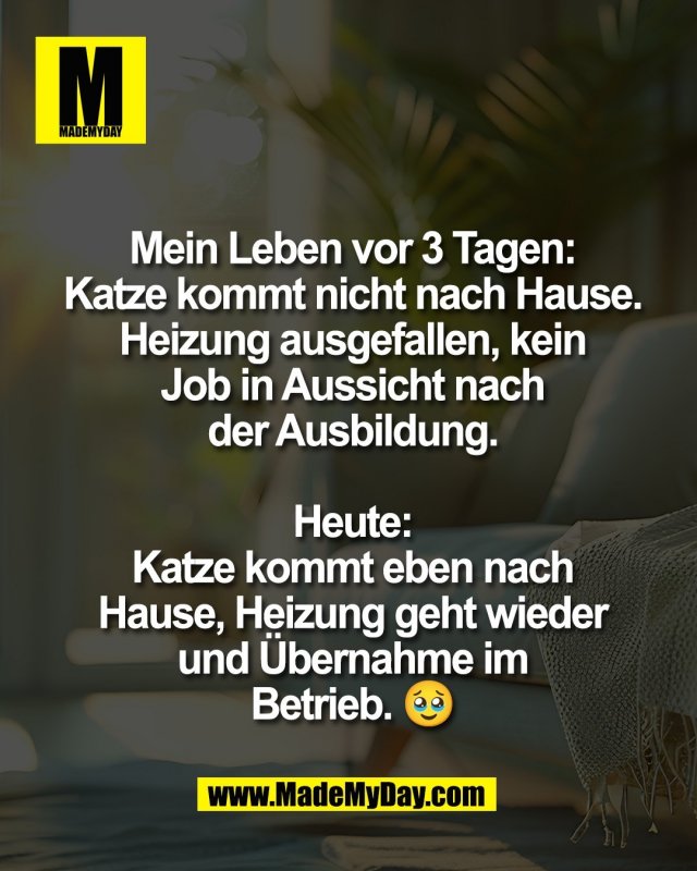 Mein Leben vor 3 Tagen:<br />
Katze kommt nicht nach Hause.<br />
Heizung ausgefallen, kein<br />
Job in Aussicht nach<br />
der Ausbildung.<br />
<br />
Heute:<br />
Katze kommt eben nach<br />
Hause, Heizung geht wieder<br />
und &Uuml;bernahme im<br />
Betrieb. 🥹
