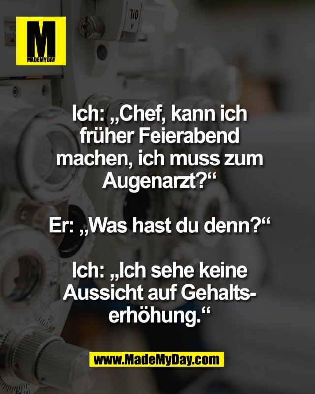 Ich: &bdquo;Chef, kann ich<br />
fr&uuml;her Feierabend<br />
machen, ich muss zum<br />
Augenarzt?&ldquo;<br />
<br />
Er: &bdquo;Was hast du denn?&ldquo;<br />
<br />
Ich: &bdquo;Ich sehe keine<br />
Aussicht auf Gehalts-<br />
erh&ouml;hung.&ldquo;