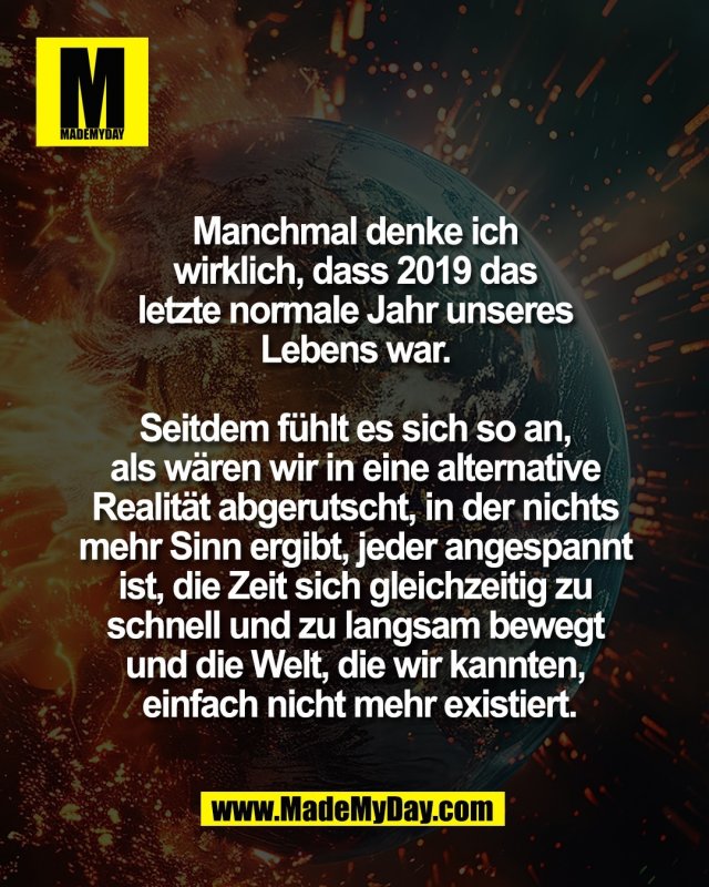 Manchmal denke ich <br />
wirklich, dass 2019 das <br />
letzte normale Jahr unseres <br />
Lebens war. <br />
<br />
Seitdem f&uuml;hlt es sich so an, <br />
als w&auml;ren wir in eine alternative <br />
Realit&auml;t abgerutscht, in der nichts <br />
mehr Sinn ergibt, jeder angespannt <br />
ist, die Zeit sich gleichzeitig zu <br />
schnell und zu langsam bewegt <br />
und die Welt, die wir kannten, <br />
einfach nicht mehr existiert.<br />
