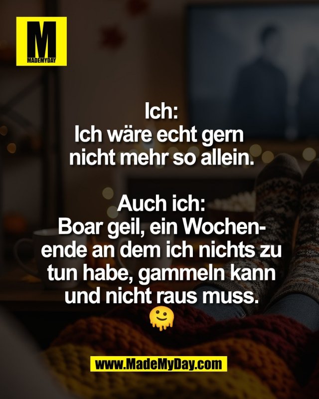 Ich:<br />
Ich w&auml;re echt gern <br />
nicht mehr so allein.<br />
<br />
Auch ich:<br />
Boar geil, ein Wochen-<br />
ende an dem ich nichts zu<br />
tun habe, gammeln kann<br />
und nicht raus muss.<br />
🫠