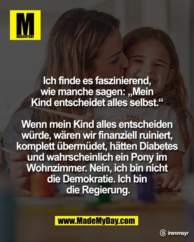 Ich finde es faszinierend, <br />
wie manche sagen: &bdquo;Mein <br />
Kind entscheidet alles selbst.&ldquo; <br />
<br />
Wenn mein Kind alles entscheiden <br />
w&uuml;rde, w&auml;ren wir finanziell ruiniert, <br />
komplett &uuml;berm&uuml;det, h&auml;tten Diabetes <br />
und wahrscheinlich ein Pony im <br />
Wohnzimmer. Nein, ich bin nicht <br />
die Demokratie. Ich bin <br />
die Regierung.<br />
<br />
Threads: iremmsyr