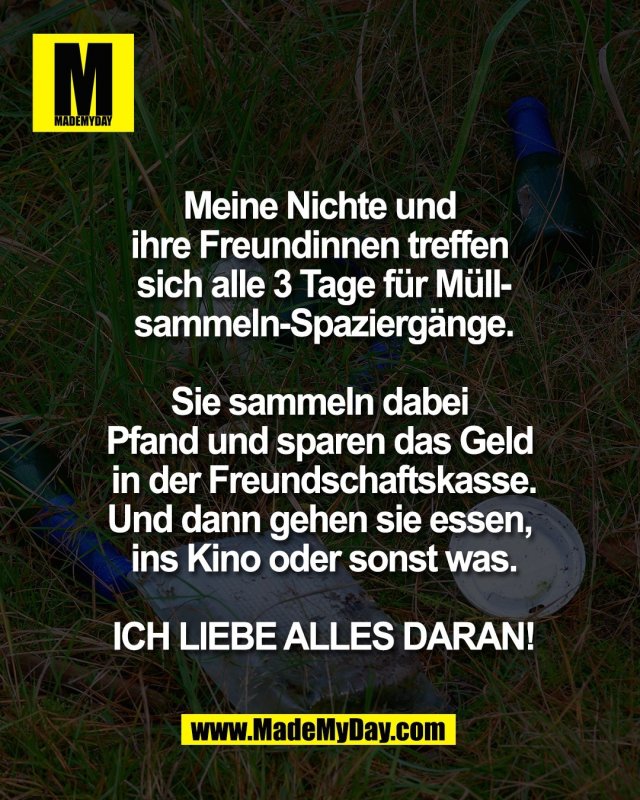 Meine Nichte und <br />
ihre Freundinnen treffen <br />
sich alle 3 Tage f&uuml;r M&uuml;ll-<br />
sammeln-Spazierg&auml;nge.<br />
<br />
Sie sammeln dabei <br />
Pfand und sparen das Geld <br />
in der Freundschaftskasse.<br />
Und dann gehen sie essen, <br />
ins Kino oder sonst was.<br />
<br />
ICH LIEBE ALLES DARAN!