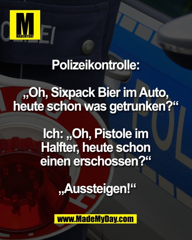 Polizeikontrolle: <br />
<br />
&bdquo;Oh, Sixpack Bier im Auto, <br />
heute schon was getrunken?&ldquo; <br />
<br />
Ich: &bdquo;Oh, Pistole im <br />
Halfter, heute schon <br />
einen erschossen?&ldquo; <br />
<br />
&bdquo;Aussteigen!&ldquo;