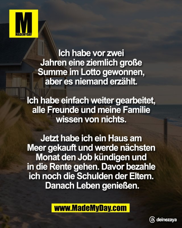 Ich habe vor zwei <br />
Jahren eine ziemlich gro&szlig;e <br />
Summe im Lotto gewonnen, <br />
aber es niemand erz&auml;hlt. <br />
<br />
Ich habe einfach weiter gearbeitet, <br />
alle Freunde und meine Familie <br />
wissen von nichts. <br />
<br />
Jetzt habe ich ein Haus am <br />
Meer gekauft und werde n&auml;chsten <br />
Monat den Job k&uuml;ndigen und <br />
in die Rente gehen. Davor bezahle <br />
ich noch die Schulden der Eltern. <br />
Danach Leben genie&szlig;en.<br />
<br />
Threads: deinezaya