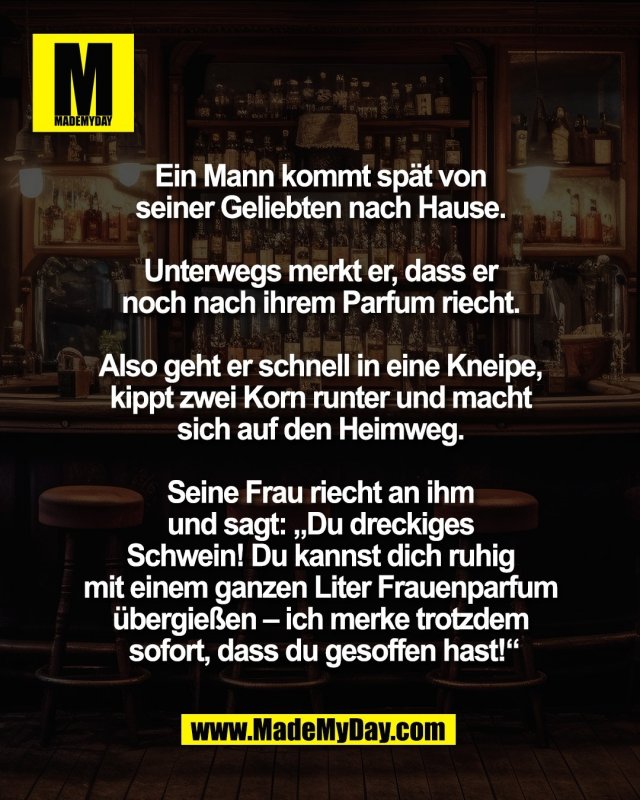 Ein Mann kommt sp&auml;t <br />
von seiner Geliebten nach Hause. <br />
<br />
Unterwegs merkt er, dass er <br />
noch nach ihrem Parfum riecht. <br />
<br />
Also geht er schnell in eine Kneipe, <br />
kippt zwei Korn runter und macht <br />
sich auf den Heimweg. <br />
<br />
Seine Frau riecht an ihm <br />
und sagt: &bdquo;Du dreckiges <br />
Schwein! Du kannst dich ruhig <br />
mit einem ganzen Liter Frauenparfum <br />
&uuml;bergie&szlig;en &ndash; ich merke trotzdem <br />
sofort, dass du gesoffen hast!&ldquo;