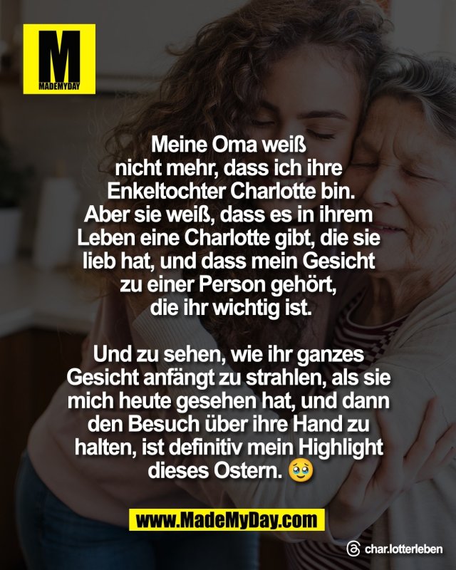 Meine Oma wei&szlig; <br />
nicht mehr, dass ich ihre <br />
Enkeltochter Charlotte bin.<br />
Aber sie wei&szlig;, dass es in ihrem <br />
Leben eine Charlotte gibt, die sie <br />
lieb hat, und dass mein Gesicht <br />
zu einer Person geh&ouml;rt, <br />
die ihr wichtig ist.<br />
<br />
Und zu sehen, wie ihr ganzes <br />
Gesicht anf&auml;ngt zu strahlen, als sie <br />
mich heute gesehen hat, und dann <br />
den Besuch &uuml;ber ihre Hand zu <br />
halten, ist definitiv mein Highlight <br />
dieses Ostern. 🥹<br />
<br />
Threads: char.lotterleben