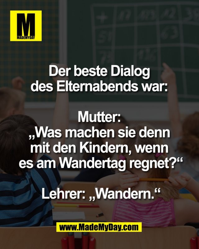 Der beste Dialog <br />
des Elternabends war: <br />
<br />
Mutter: <br />
&bdquo;Was machen sie denn <br />
mit den Kindern, wenn <br />
es am Wandertag regnet?&ldquo;<br />
<br />
Lehrer: &bdquo;Wandern.&ldquo;<br />

