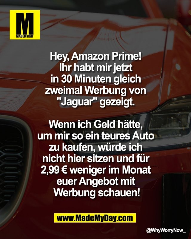 Hey, Amazon Prime! <br />
Ihr habt mir jetzt <br />
in 30 Minuten gleich <br />
zweimal Werbung von <br />
"Jaguar"" gezeigt. <br />
<br />
Wenn ich Geld h&auml;tte, <br />
um mir so ein teures Auto <br />
zu kaufen, w&uuml;rde ich <br />
nicht hier sitzen und f&uuml;r <br />
2,99 &euro; weniger im Monat <br />
Euer Angebot mit <br />
Werbung schauen!