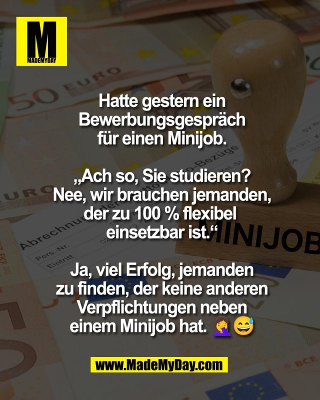 Hatte gestern ein<br />
Bewerbungsgespr&auml;ch<br />
f&uuml;r einen Minijob.<br />
<br />
&bdquo;Ach so, Sie studieren?<br />
Nee, wir brauchen jemanden,<br />
der zu 100 % flexibel <br />
einsetzbar ist.&ldquo;<br />
<br />
Ja, viel Erfolg, jemanden<br />
zu finden, der keine anderen<br />
Verpflichtungen neben<br />
einem Minijob hat. 🤦&zwj;♀️😅