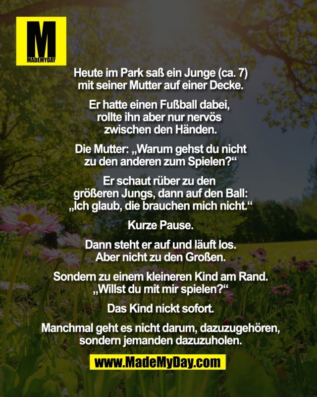 Heute im Park sa&szlig; ein Junge (ca. 7)<br />
mit seiner Mutter auf einer Decke.<br />
<br />
Er hatte einen Fu&szlig;ball dabei, <br />
rollte ihn aber nur nerv&ouml;s <br />
zwischen den H&auml;nden.<br />
<br />
Die Mutter: &bdquo;Warum gehst du nicht<br />
zu den anderen zum Spielen?&ldquo;<br />
<br />
Er schaut r&uuml;ber zu den <br />
gr&ouml;&szlig;eren Jungs, dann auf den Ball:<br />
&bdquo;Ich glaub, die brauchen mich nicht.&ldquo;<br />
<br />
Kurze Pause.<br />
<br />
Dann steht er auf und l&auml;uft los.<br />
Aber nicht zu den Gro&szlig;en.<br />
<br />
Sondern zu einem kleineren Kind am Rand.<br />
&bdquo;Willst du mit mir spielen?&ldquo;<br />
<br />
Das Kind nickt sofort.<br />
<br />
Manchmal geht es nicht darum, dazuzugeh&ouml;ren,<br />
sondern jemanden dazuzuholen.