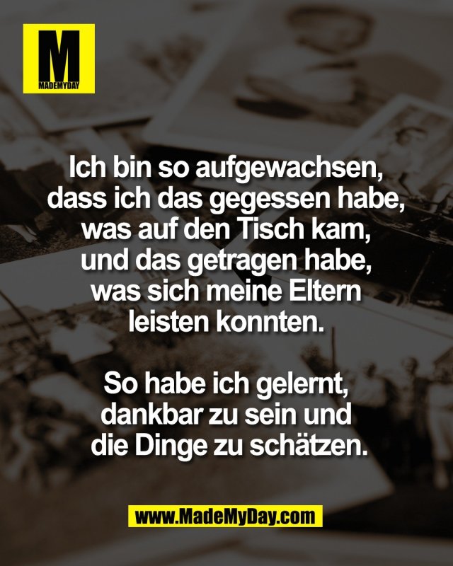 Ich bin so aufgewachsen, <br />
dass ich das gegessen habe, <br />
was auf den Tisch kam, <br />
und das getragen habe, <br />
was sich meine Eltern <br />
leisten konnten. <br />
<br />
So habe ich gelernt, <br />
dankbar zu sein und <br />
die Dinge zu sch&auml;tzen.