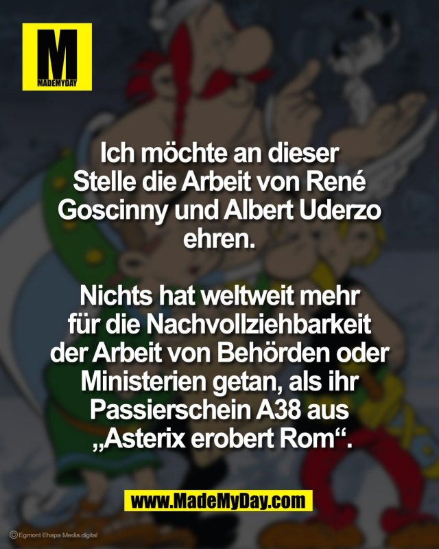 Ich m&ouml;chte an dieser <br />
Stelle die Arbeit von Ren&eacute; <br />
Goscinny und Albert Uderzo <br />
ehren. <br />
<br />
Nichts hat weltweit mehr <br />
f&uuml;r die Nachvollziehbarkeit <br />
der Arbeit von Beh&ouml;rden oder <br />
Ministerien getan, als ihr <br />
Passierschein A38 aus <br />
&bdquo;Asterix erobert Rom&ldquo;.