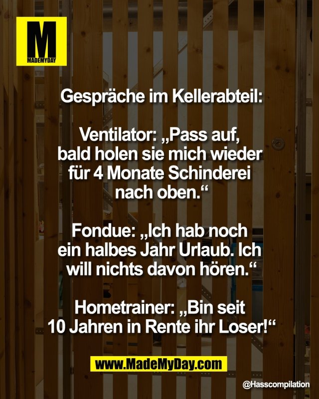 Gespr&auml;che im Kellerabteil:<br />
<br />
Ventilator: &bdquo;Pass auf, <br />
bald holen sie mich wieder <br />
f&uuml;r 4 Monate Schinderei <br />
nach oben.&ldquo;<br />
<br />
Fondue: &bdquo;Ich hab noch <br />
ein halbes Jahr Urlaub. Ich <br />
will nichts davon h&ouml;ren.&ldquo;<br />
<br />
Hometrainer: &bdquo;Bin seit <br />
10 Jahren in Rente ihr Loser!&ldquo;