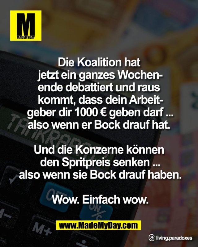 Die Koalition hat <br />
jetzt ein ganzes Wochen-<br />
ende debattiert und raus <br />
kommt, dass dein Arbeit-<br />
geber dir 1000 &euro; geben darf ...<br />
also wenn er Bock drauf hat. <br />
<br />
Und die Konzerne k&ouml;nnen <br />
den Spritpreis senken ...<br />
also wenn sie Bock drauf haben.<br />
<br />
Wow. Einfach wow.<br />
<br />
Threads: living.paradoxes