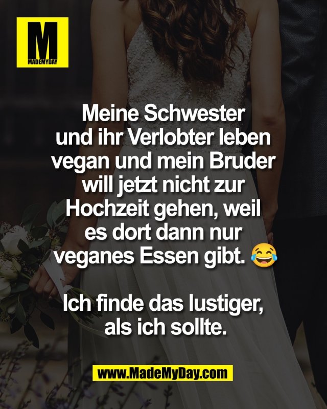 Meine Schwester <br />
und ihr Verlobter leben <br />
vegan und mein Bruder <br />
will jetzt nicht zur <br />
Hochzeit gehen, weil <br />
es dort dann nur <br />
veganes Essen gibt. 😂<br />
<br />
Ich finde das lustiger, <br />
als ich sollte.