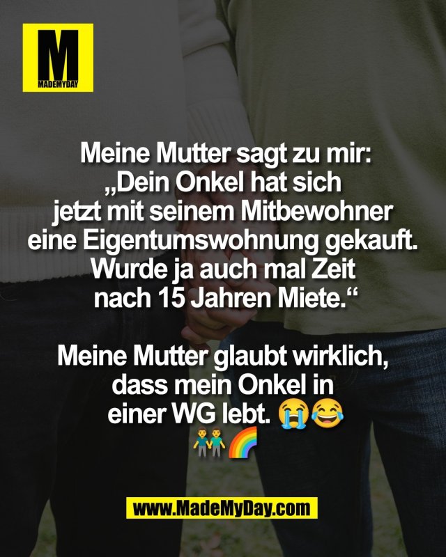 Meine Mutter sagt zu mir:<br />
&bdquo;Dein Onkel hat sich <br />
jetzt mit seinem Mitbewohner <br />
eine Eigentumswohnung gekauft. <br />
Wurde ja auch mal Zeit <br />
nach 15 Jahren Miete.&ldquo;<br />
<br />
Meine Mutter glaubt wirklich, <br />
dass mein Onkel in <br />
einer WG lebt. 😭😂<br />
👬🌈