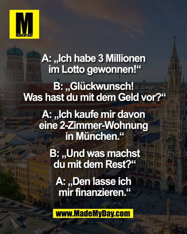 A: &bdquo;Ich habe 3 Millionen <br />
im Lotto gewonnen!&ldquo;<br />
<br />
B: &bdquo;Gl&uuml;ckwunsch! <br />
Was hast du mit dem Geld vor?&ldquo;<br />
<br />
A: &bdquo;Ich kaufe mir davon <br />
eine 2-Zimmer-Wohnung <br />
in M&uuml;nchen.&ldquo;<br />
<br />
B: &bdquo;Und was machst<br />
du mit dem Rest?&ldquo;<br />
<br />
A: &bdquo;Den lasse ich <br />
mir finanzieren.&ldquo;