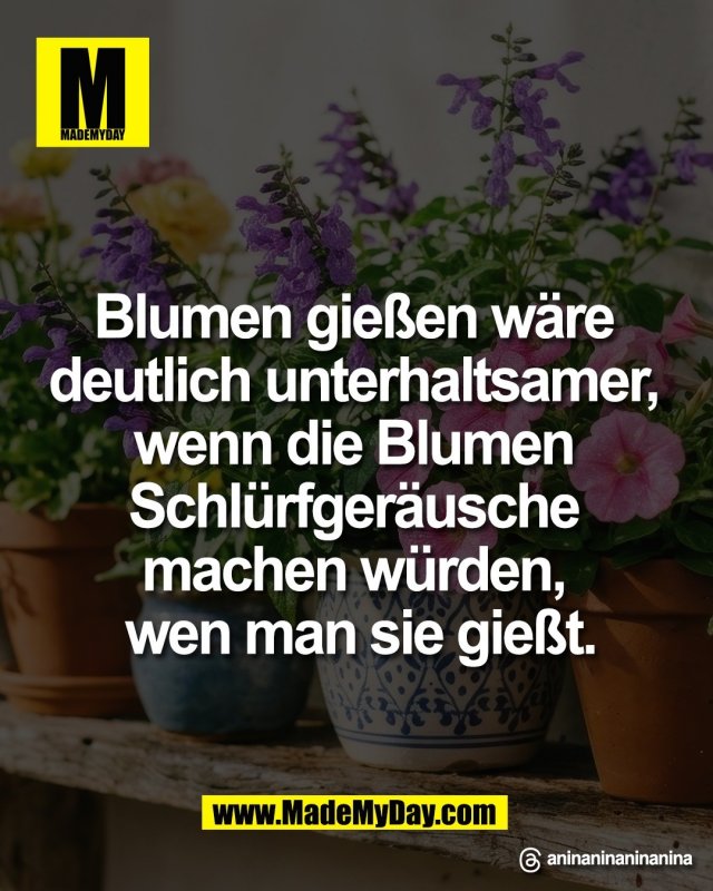 Blumen gie&szlig;en w&auml;re <br />
deutlich unterhaltsamer, <br />
wenn die Blumen <br />
Schl&uuml;rfger&auml;usche <br />
machen w&uuml;rden, <br />
wen man sie gie&szlig;t.<br />
<br />
Threads: aninaninaninanina