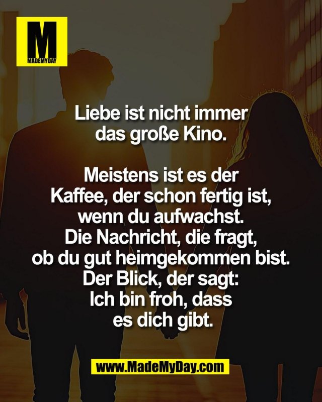 Liebe ist nicht immer <br />
das gro&szlig;e Kino. <br />
<br />
Meistens ist es der <br />
Kaffee, der schon fertig ist, <br />
wenn du aufwachst. <br />
Die Nachricht, die fragt, <br />
ob du gut heimgekommen bist. <br />
Der Blick, der sagt: <br />
Ich bin froh, dass <br />
es dich gibt.