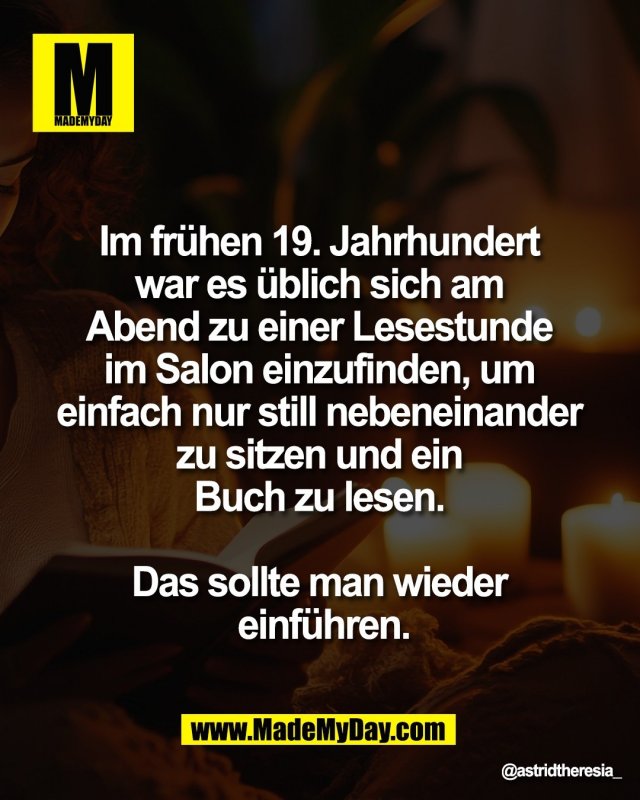 Im fr&uuml;hen 19. Jahrhundert <br />
war es &uuml;blich sich am <br />
Abend zu einer Lesestunde <br />
im Salon einzufinden, um <br />
einfach nur still nebeneinander <br />
zu sitzen und ein <br />
Buch zu lesen. <br />
<br />
Das sollte man wieder <br />
einf&uuml;hren.
