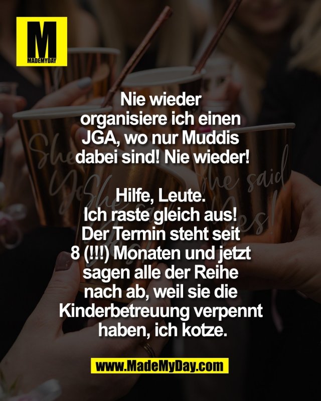 Nie wieder <br />
organisiere ich einen <br />
JGA, wo nur Muddis <br />
dabei sind! Nie wieder!<br />
<br />
Hilfe, Leute. <br />
Ich raste gleich aus! <br />
Der Termin steht seit <br />
8 (!!!) Monaten und jetzt <br />
sagen alle der Reihe <br />
nach ab, weil sie die <br />
Kinderbetreuung verpennt <br />
haben, ich kotze.