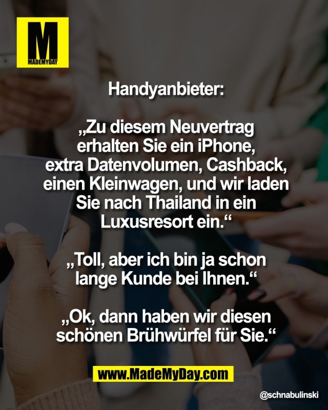 Handyanbieter:<br />
<br />
&bdquo;Zu diesem Neuvertrag<br />
erhalten Sie ein iPhone,<br />
extra Datenvolumen, Cashback,<br />
einen Kleinwagen, und wir laden<br />
Sie nach Thailand in ein<br />
Luxusresort ein.&ldquo;<br />
<br />
&bdquo;Toll, aber ich bin ja schon<br />
lange Kunde bei Ihnen.&ldquo;<br />
<br />
&bdquo;Ok, dann haben wir diesen<br />
sch&ouml;nen Br&uuml;hw&uuml;rfel f&uuml;r Sie.&ldquo;