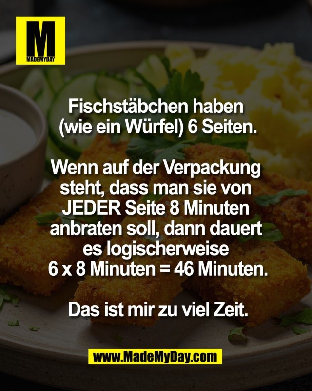 Fischst&auml;bchen haben <br />
(wie ein W&uuml;rfel) 6 Seiten.<br />
<br />
Wenn auf der Verpackung <br />
steht, dass man sie von <br />
JEDER Seite 8 Minuten <br />
anbraten soll, dann dauert <br />
es logischerweise <br />
6 x 8 Minuten = 46 Minuten.<br />
<br />
Das ist mir zu viel Zeit.
