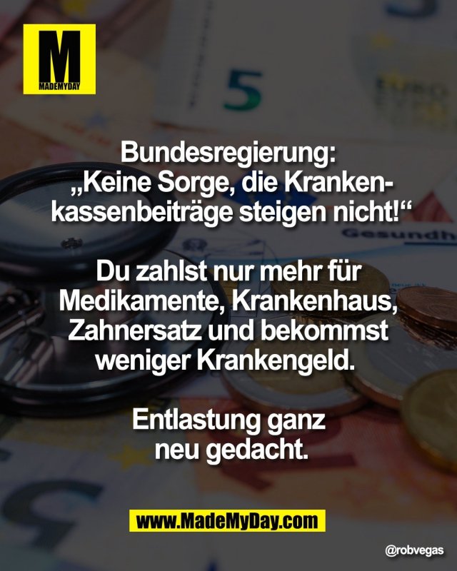 Bundesregierung: <br />
&bdquo;Keine Sorge, die Kranken-<br />
kassenbeitr&auml;ge steigen nicht!&ldquo;<br />
<br />
Du zahlst nur mehr f&uuml;r <br />
Medikamente, Krankenhaus, <br />
Zahnersatz und bekommst <br />
weniger Krankengeld.  <br />
<br />
Entlastung ganz <br />
neu gedacht.