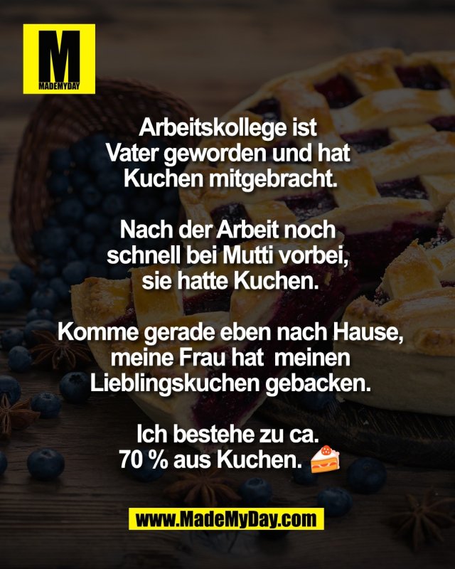 Arbeitskollege ist <br />
Vater geworden und hat <br />
Kuchen mitgebracht.<br />
<br />
Nach der Arbeit noch <br />
schnell bei Mutti vorbei, <br />
sie hatte Kuchen.<br />
<br />
Komme gerade eben <br />
nach Hause, meine Frau hat<br />
 meinen Lieblingskuchen <br />
gebacken.<br />
<br />
Ich bestehe zu ca. <br />
70 % aus Kuchen. 🍰