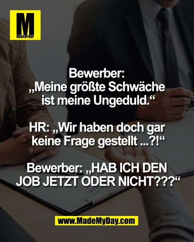 Bewerber: <br />
&bdquo;Meine gr&ouml;&szlig;te Schw&auml;che <br />
ist meine Ungeduld.&ldquo;<br />
<br />
HR: &bdquo;Wir haben doch gar <br />
keine Frage gestellt ...?!&ldquo;<br />
<br />
Bewerber: &bdquo;HAB ICH DEN <br />
JOB JETZT ODER NICHT???&ldquo;