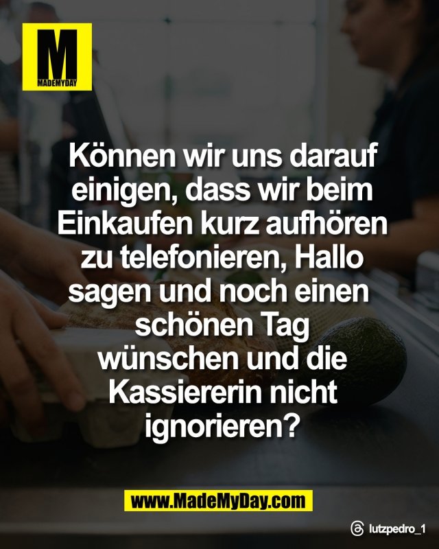 K&ouml;nnen wir uns darauf<br />
einigen, dass wir beim<br />
Einkaufen kurz aufh&ouml;ren<br />
zu telefonieren, Hallo<br />
sagen und noch einen <br />
sch&ouml;nen Tag<br />
w&uuml;nschen und die<br />
Kassiererin nicht<br />
ignorieren?<br />
<br />
Threads: lutzpedro_1