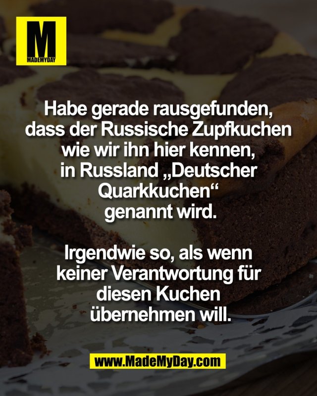 Habe gerade rausgefunden, <br />
dass der Russische Zupfkuchen <br />
wie wir ihn hier kennen, <br />
in Russland &bdquo;Deutscher <br />
Quarkkuchen&ldquo; <br />
genannt wird.<br />
<br />
Irgendwie so, als wenn <br />
keiner Verantwortung f&uuml;r <br />
diesen Kuchen <br />
&uuml;bernehmen will.