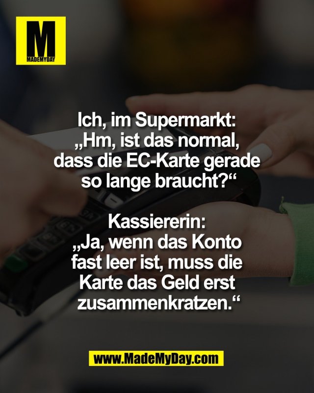 Ich, im Supermarkt: <br />
&bdquo;Hm, ist das normal, <br />
dass die EC-Karte gerade <br />
so lange braucht?&ldquo;<br />
<br />
Kassiererin: <br />
&bdquo;Ja, wenn das Konto <br />
fast leer ist, muss die <br />
Karte das Geld erst <br />
zusammenkratzen.&ldquo;