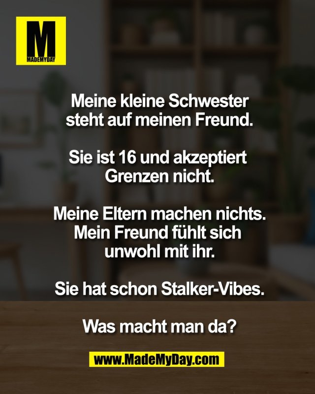 Meine kleine Schwester<br />
steht auf meinen Freund.<br />
<br />
Sie ist 16 und akzeptiert <br />
Grenzen nicht.<br />
<br />
Meine Eltern machen nichts.<br />
Mein Freund f&uuml;hlt sich <br />
unwohl mit ihr.<br />
<br />
Sie hat schon Stalker-Vibes.<br />
<br />
Was macht man da?