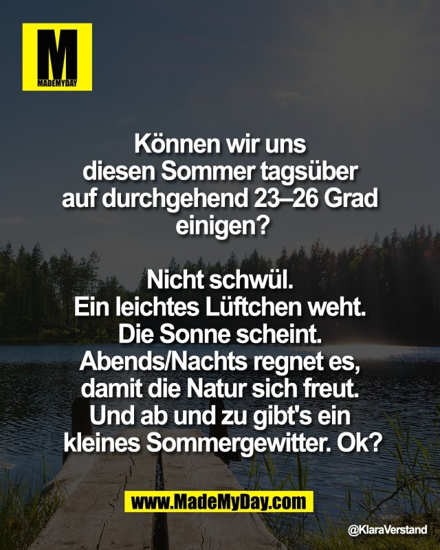 K&ouml;nnen wir uns <br />
diesen Sommer tags&uuml;ber <br />
auf durchgehend 23&ndash;26 Grad <br />
einigen?<br />
 <br />
Nicht schw&uuml;l. <br />
Ein leichtes L&uuml;ftchen weht. <br />
Die Sonne scheint. <br />
Abends/Nachts regnet es, <br />
damit die Natur sich freut. <br />
Und ab und zu gibt's ein <br />
kleines Sommergewitter. Ok?