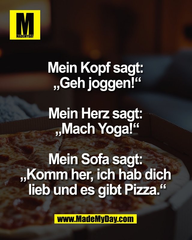 Mein Kopf sagt: <br />
&bdquo;Geh joggen!&ldquo;<br />
<br />
Mein Herz sagt: <br />
&bdquo;Mach Yoga!&ldquo;<br />
<br />
Mein Sofa sagt: <br />
&bdquo;Komm her, ich hab dich <br />
lieb und es gibt Pizza.&ldquo;