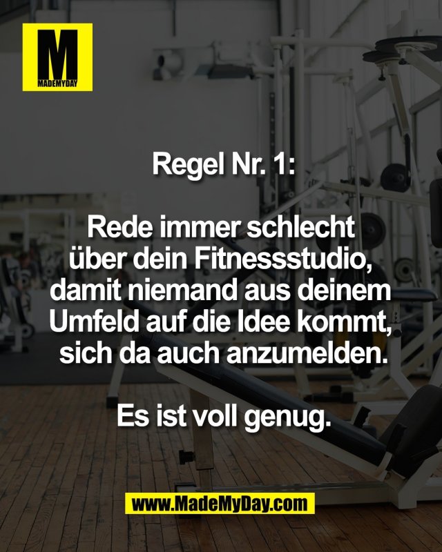 Regel Nr. 1:<br />
<br />
Rede immer schlecht <br />
&uuml;ber dein Fitnessstudio, <br />
damit niemand aus deinem <br />
Umfeld auf die Idee kommt, <br />
sich da auch anzumelden.<br />
<br />
Es ist voll genug.