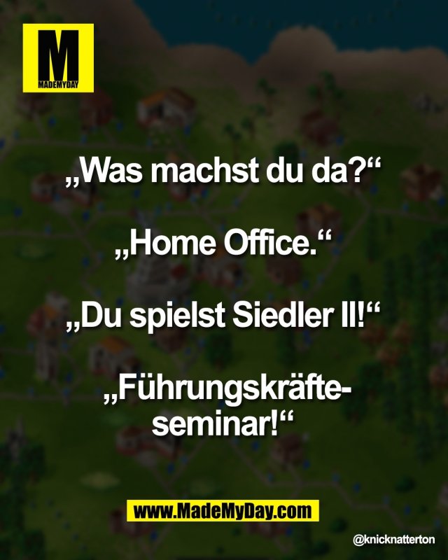 &bdquo;Was machst du da?&ldquo; <br />
<br />
&bdquo;Home Office.&ldquo; <br />
<br />
&bdquo;Du spielst Siedler II!&ldquo; <br />
<br />
&bdquo;F&uuml;hrungskr&auml;fte-<br />
seminar!&ldquo;