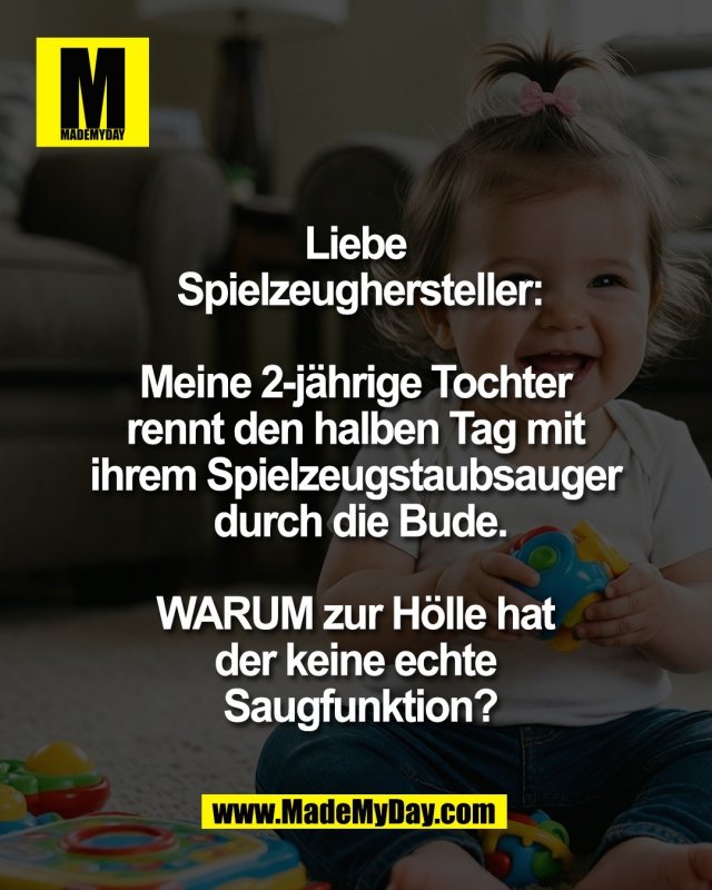 Liebe <br />
Spielzeughersteller:<br />
<br />
Meine 2-j&auml;hrige Tochter <br />
rennt den halben Tag mit <br />
ihrem Spielzeugstaubsauger <br />
durch die Bude.<br />
<br />
WARUM zur H&ouml;lle hat <br />
der keine echte <br />
Saugfunktion?