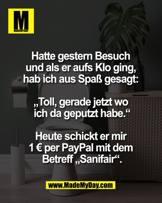 Hatte gestern Besuch <br />
und als er aufs Klo ging, <br />
hab ich aus Spa&szlig; gesagt: <br />
<br />
&bdquo;Toll, gerade jetzt wo <br />
ich da geputzt habe.&ldquo;<br />
<br />
Heute schickt er mir <br />
1 &euro; per PayPal mit dem <br />
Betreff &bdquo;Sanifair&ldquo;.