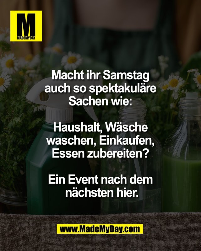 Macht ihr Samstag <br />
auch so spektakul&auml;re <br />
Sachen wie: <br />
<br />
Haushalt, W&auml;sche <br />
waschen, Einkaufen, <br />
Essen zubereiten? <br />
<br />
Ein Event nach dem <br />
n&auml;chsten hier.