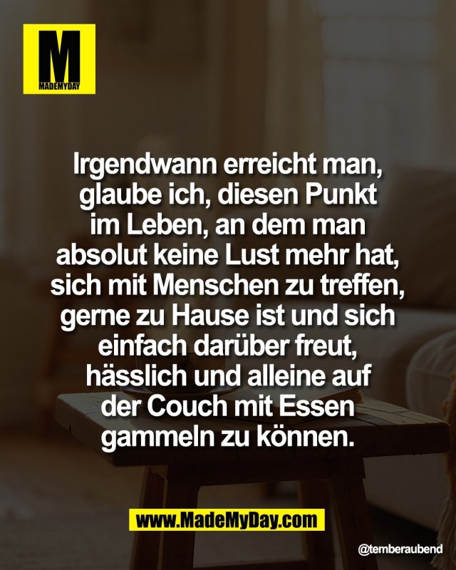 Irgendwann erreicht man, <br />
glaube ich, diesen Punkt <br />
im Leben, an dem man <br />
absolut keine Lust mehr hat, <br />
sich mit Menschen zu treffen, <br />
gerne zu Hause ist und sich <br />
einfach dar&uuml;ber freut, <br />
h&auml;sslich und alleine auf <br />
der Couch mit Essen <br />
gammeln zu k&ouml;nnen.