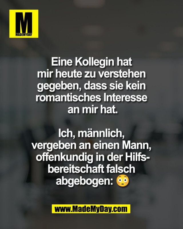 Eine Kollegin hat <br />
mir heute zu verstehen <br />
gegeben, dass sie kein <br />
romantisches Interesse <br />
an mir hat.<br />
<br />
Ich, m&auml;nnlich, <br />
vergeben an einen Mann, <br />
offenkundig in der Hilfs-<br />
bereitschaft falsch <br />
abgebogen: 😳