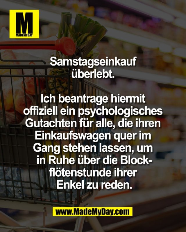 Samstagseinkauf <br />
&uuml;berlebt. <br />
<br />
Ich beantrage hiermit <br />
offiziell ein psychologisches <br />
Gutachten f&uuml;r alle, die ihren <br />
Einkaufswagen quer im <br />
Gang stehen lassen, um <br />
in Ruhe &uuml;ber die Block-<br />
fl&ouml;tenstunde ihrer <br />
Enkel zu reden.