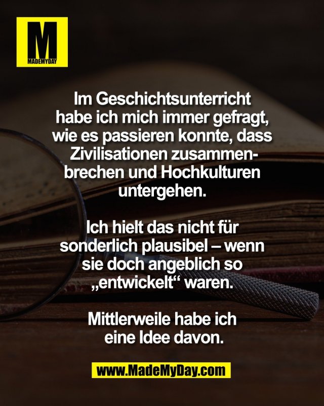 Im Geschichtsunterricht <br />
habe ich mich immer gefragt, <br />
wie es passieren konnte, dass <br />
Zivilisationen zusammen-<br />
brechen und Hochkulturen <br />
untergehen. <br />
<br />
Ich hielt das nicht f&uuml;r <br />
sonderlich plausibel &ndash; wenn <br />
sie doch angeblich so <br />
&bdquo;entwickelt&ldquo; waren. <br />
<br />
Mittlerweile habe ich <br />
eine Idee davon.