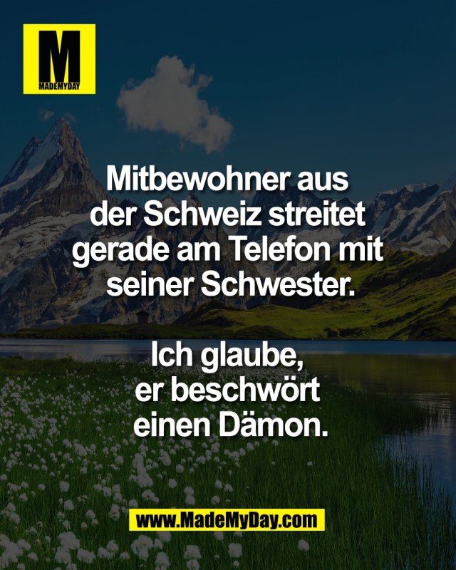 Mitbewohner aus <br />
der Schweiz streitet <br />
gerade am Telefon mit <br />
seiner Schwester.<br />
<br />
Ich glaube, <br />
er beschw&ouml;rt <br />
einen D&auml;mon.