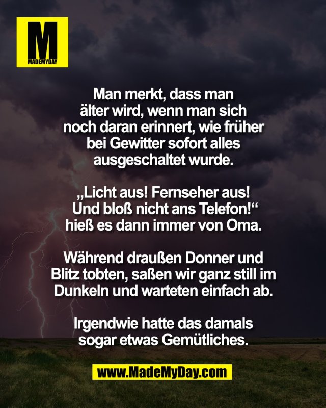 Man merkt, dass man <br />
&auml;lter wird, wenn man sich <br />
noch daran erinnert, wie fr&uuml;her <br />
bei Gewitter sofort alles <br />
ausgeschaltet wurde. <br />
<br />
&bdquo;Licht aus! Fernseher aus! <br />
Und blo&szlig; nicht ans Telefon!&ldquo;<br />
hie&szlig; es dann immer von Oma. <br />
<br />
W&auml;hrend drau&szlig;en Donner und <br />
Blitz tobten, sa&szlig;en wir ganz still im <br />
Dunkeln und warteten einfach ab. <br />
<br />
Irgendwie hatte das damals <br />
sogar etwas Gem&uuml;tliches. 