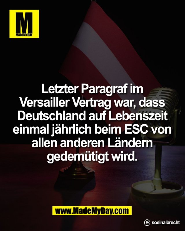 Letzter Paragraf im <br />
Versailler Vertrag war, dass <br />
Deutschland auf Lebenszeit <br />
einmal j&auml;hrlich beim ESC von <br />
allen anderen L&auml;ndern <br />
gedem&uuml;tigt wird.<br />
<br />
Threads: soeinalbrecht