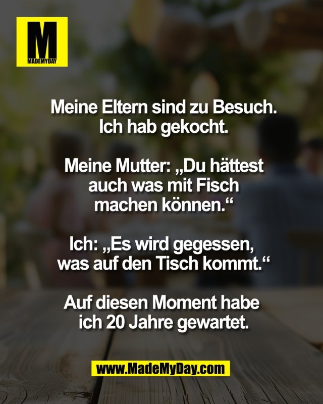 Meine Eltern sind zu Besuch.<br />
Ich hab gekocht.<br />
<br />
Meine Mutter: &bdquo;Du h&auml;ttest<br />
auch was mit Fisch<br />
machen k&ouml;nnen.&ldquo;<br />
<br />
Ich: &bdquo;Es wird gegessen, <br />
was auf den Tisch kommt.&ldquo;<br />
<br />
Auf diesen Moment habe <br />
ich 20 Jahre gewartet.
